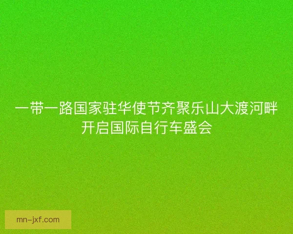 一带一路国家驻华使节齐聚乐山大渡河畔开启国际自行车盛会