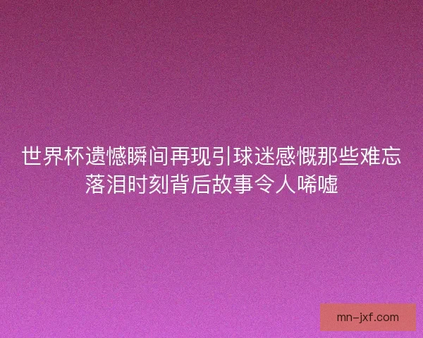 世界杯遗憾瞬间再现引球迷感慨那些难忘落泪时刻背后故事令人唏嘘